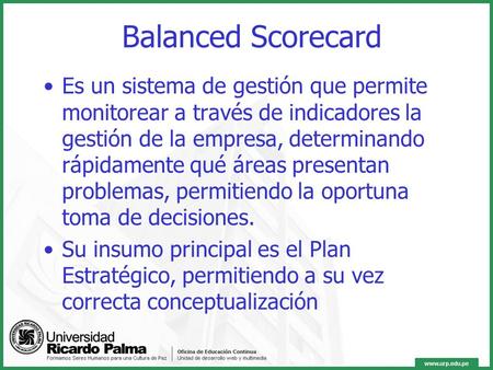 Balanced Scorecard Es un sistema de gestión que permite monitorear a través de indicadores la gestión de la empresa, determinando rápidamente qué áreas.