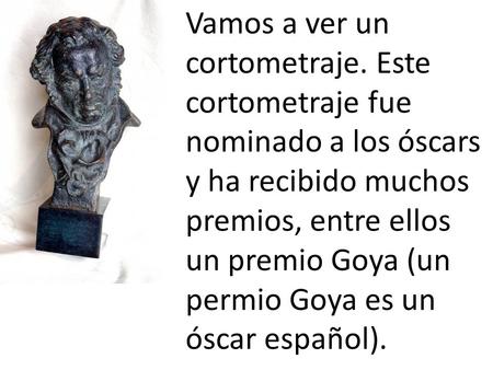 Vamos a ver un cortometraje. Este cortometraje fue nominado a los óscars y ha recibido muchos premios, entre ellos un premio Goya (un permio Goya es un.