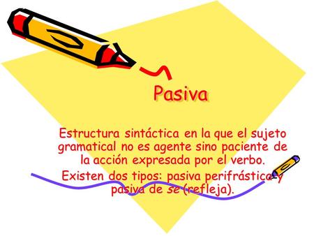 PasivaPasiva Estructura sintáctica en la que el sujeto gramatical no es agente sino paciente de la acción expresada por el verbo. Existen dos tipos: pasiva.