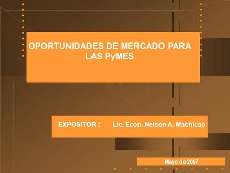Mayo de 2007 OPORTUNIDADES DE MERCADO PARA LAS PyMES EXPOSITOR : Lic. Econ. Nelson A. Machicao.