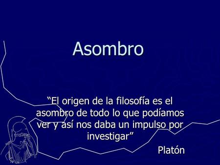 Asombro “El origen de la filosofía es el asombro de todo lo que podíamos ver y así nos daba un impulso por investigar” Platón.