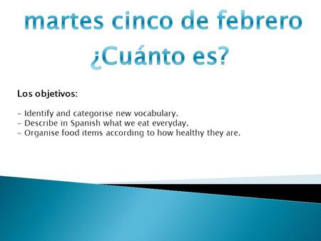 Los objetivos: - Identify and categorise new vocabulary. - Describe in Spanish what we eat everyday. - Organise food items according to how healthy they.