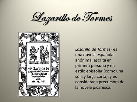 Lazarillo de Tormes Lazarillo de Tormes) es una novela española anónima, escrita en primera persona y en estilo epistolar (como una sola y larga carta),