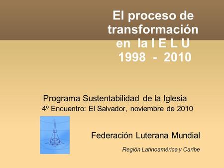 El proceso de transformación en la I E L U 1998 - 2010 Programa Sustentabilidad de la Iglesia 4º Encuentro: El Salvador, noviembre de 2010 Federación Luterana.