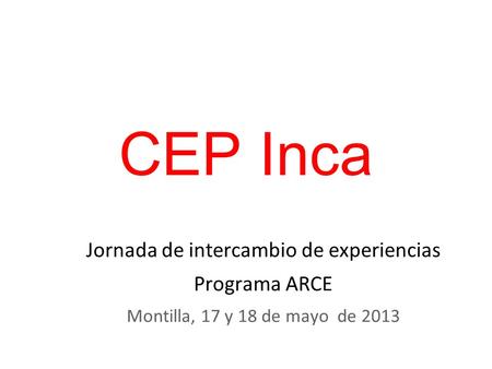 CEP Inca Jornada de intercambio de experiencias Programa ARCE Montilla, 17 y 18 de mayo de 2013.