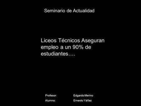Seminario de Actualidad Profesor: Edgardo Merino Alumno:Ernesto Yáñez Liceos Técnicos Aseguran empleo a un 90% de estudiantes….