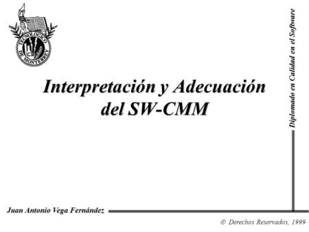 Interpretación y Adecuación del SW-CMM Diplomado en Calidad en el Software Derechos Reservados, 1999 Juan Antonio Vega Fernández.