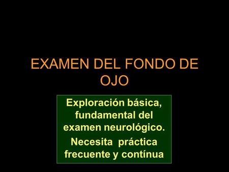 EXAMEN DEL FONDO DE OJO Exploración básica, fundamental del examen neurológico. Necesita práctica frecuente y contínua.
