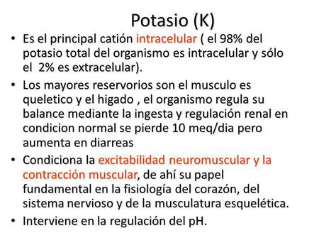 Potasio (K) Es el principal catión intracelular ( el 98% del potasio total del organismo es intracelular y sólo el 2% es extracelular). Los mayores reservorios.