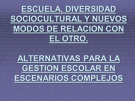 ESCUELA, DIVERSIDAD SOCIOCULTURAL Y NUEVOS MODOS DE RELACION CON EL OTRO. ALTERNATIVAS PARA LA GESTION ESCOLAR EN ESCENARIOS COMPLEJOS.