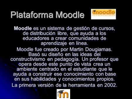 Plataforma Moodle Moodle es un sistema de gestión de cursos, de distribución libre, que ayuda a los educadores a crear comunidades de aprendizaje en línea.