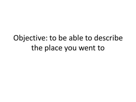 Objective: to be able to describe the place you went to.