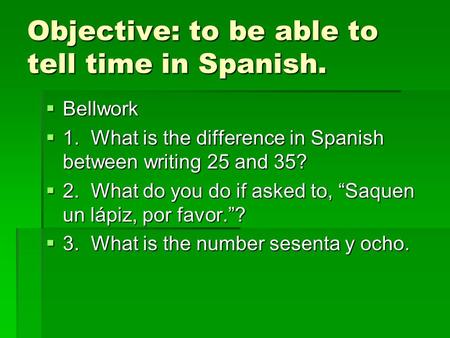 Objective: to be able to tell time in Spanish. Bellwork Bellwork 1.What is the difference in Spanish between writing 25 and 35? 1.What is the difference.