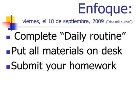 Enfoque: viernes, el 18 de septiembre, 2009 (dos mil nueve) Complete Daily routine Put all materials on desk Submit your homework.