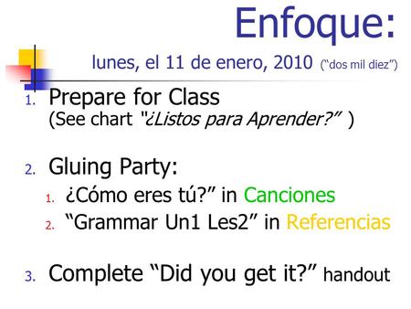 Enfoque: lunes, el 11 de enero, 2010 (dos mil diez) 1. Prepare for Class (See chart ¿Listos para Aprender? ) 2. Gluing Party: 1. ¿Cómo eres tú? in Canciones.