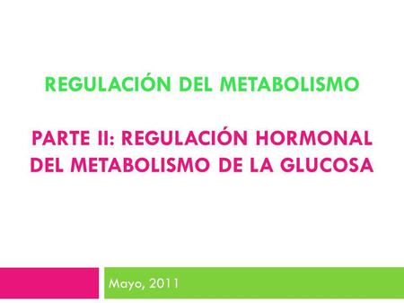REGULACIÓN DEL METABOLISMO PARTE II: Regulación hormonal del metabolismo de la glucosa Mayo, 2011.