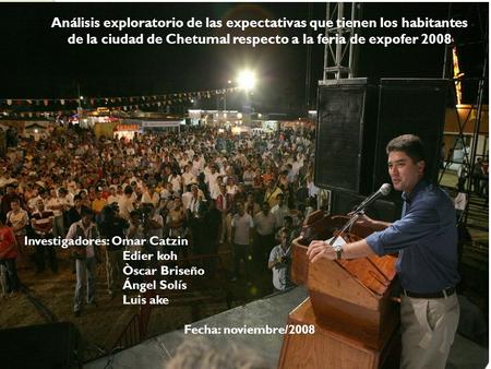 Análisis exploratorio de las expectativas que tienen los habitantes de la ciudad de Chetumal respecto a la feria de expofer 2008 Investigadores: Omar Catzin.