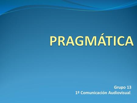 PRAGMÁTICA Grupo 13 1º Comunicación Audiovisual..