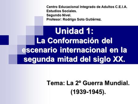Unidad 1: La Conformación del escenario internacional en la segunda mitad del siglo XX. Tema: La 2º Guerra Mundial. (1939-1945). Centro Educacional Integrado.