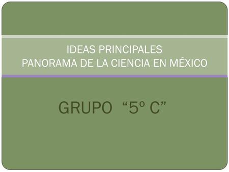 GRUPO 5º C IDEAS PRINCIPALES PANORAMA DE LA CIENCIA EN MÉXICO.