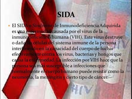 SIDA El SIDA o Síndrome de Inmunodeficiencia Adquirida es una enfermedad causada por el virus de la inmunodeficiencia humana (VIH). Este virus destruye.