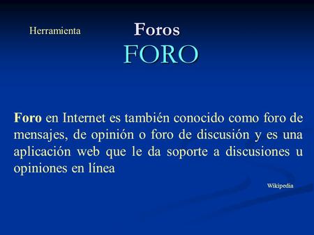 Foros FORO Foro en Internet es también conocido como foro de mensajes, de opinión o foro de discusión y es una aplicación web que le da soporte a discusiones.