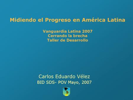 Midiendo el Progreso en América Latina Vanguardia Latina 2007 Cerrando la brecha Taller de Desarrollo Carlos Eduardo Vélez BID SDS- POV Mayo, 2007.