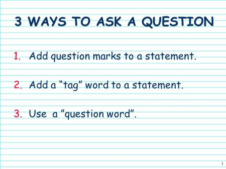 1 3 WAYS TO ASK A QUESTION 1.Add question marks to a statement. 2.Add a tag word to a statement. 3.Use a question word.