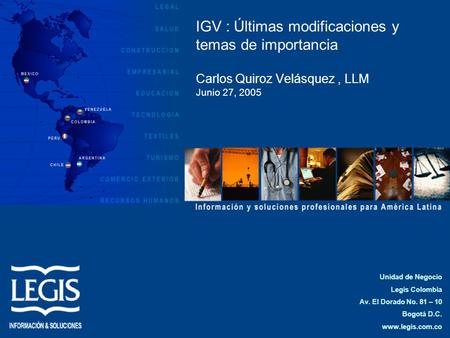IGV : Últimas modificaciones y temas de importancia Carlos Quiroz Velásquez , LLM Junio 27, 2005 Unidad de Negocio Legis Colombia Av. El Dorado No. 81.
