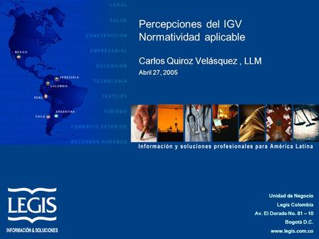 Percepciones del IGV Normatividad aplicable Carlos Quiroz Velásquez , LLM Abril 27, 2005 Unidad de Negocio Legis Colombia Av. El Dorado No. 81 – 10 Bogotá.