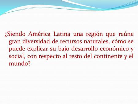 ¿Siendo América Latina una región que reúne gran diversidad de recursos naturales, cómo se puede explicar su bajo desarrollo económico y social, con respecto.