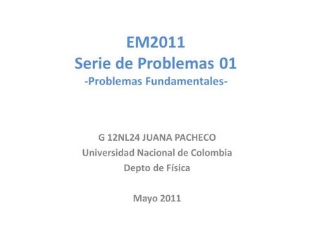 EM2011 Serie de Problemas 01 -Problemas Fundamentales- G 12NL24 JUANA PACHECO Universidad Nacional de Colombia Depto de Física Mayo 2011.