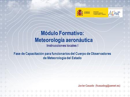 Javier Casado (fcasadog@aemet.es) Módulo Formativo: Meteorología aeronáutica Instrucciones locales I Fase de Capacitación para funcionarios del Cuerpo.