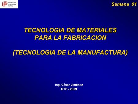 TECNOLOGIA DE MATERIALES PARA LA FABRICACION (TECNOLOGIA DE LA MANUFACTURA) Ing. César Jiménez UTP - 2009 Semana 01.