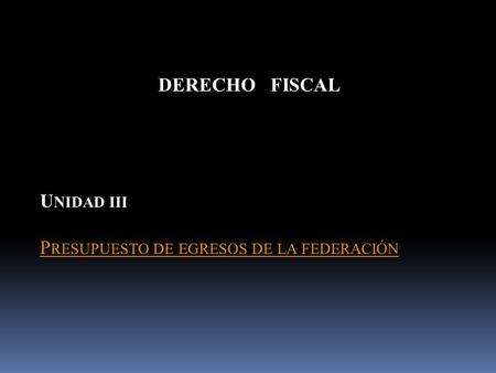 DERECHO FISCAL U NIDAD III P RESUPUESTO DE EGRESOS DE LA FEDERACIÓN.