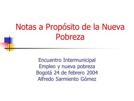 Notas a Propósito de la Nueva Pobreza Encuentro Intermunicipal Empleo y nueva pobreza Bogotá 24 de febrero 2004 Alfredo Sarmiento Gómez.
