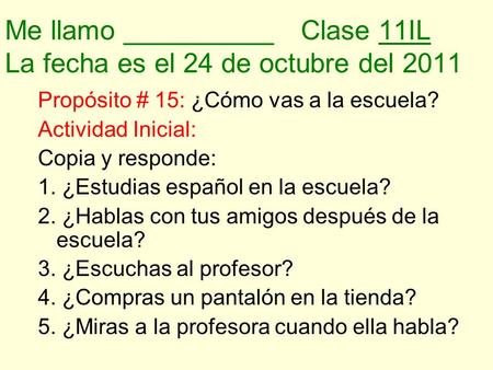 Me llamo __________Clase 11IL La fecha es el 24 de octubre del 2011 Propósito # 15: ¿Cómo vas a la escuela? Actividad Inicial: Copia y responde: 1. ¿Estudias.