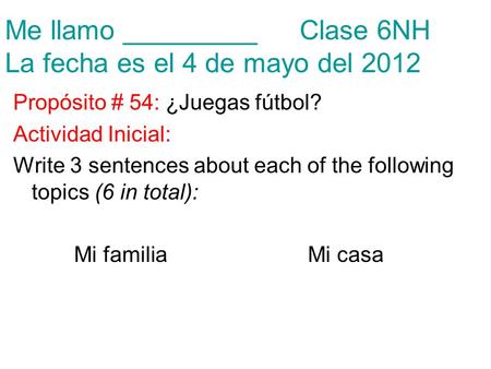 Me llamo _________Clase 6NH La fecha es el 4 de mayo del 2012 Propósito # 54: ¿Juegas fútbol? Actividad Inicial: Write 3 sentences about each of the following.
