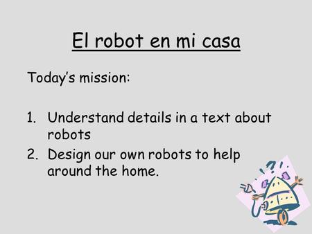 El robot en mi casa Todays mission: 1.Understand details in a text about robots 2.Design our own robots to help around the home.