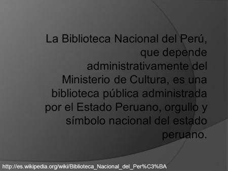 La Biblioteca Nacional del Perú, que depende administrativamente del Ministerio de Cultura, es una biblioteca pública administrada por el Estado Peruano,