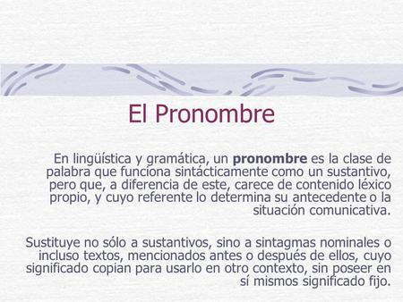 El Pronombre En lingüística y gramática, un pronombre es la clase de palabra que funciona sintácticamente como un sustantivo, pero que, a diferencia de.
