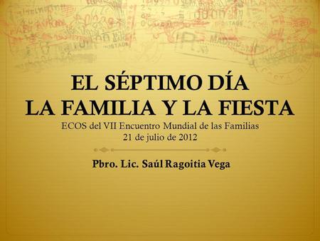 EL SÉPTIMO DÍA LA FAMILIA Y LA FIESTA ECOS del VII Encuentro Mundial de las Familias 21 de julio de 2012 Pbro. Lic. Saúl Ragoitia Vega.