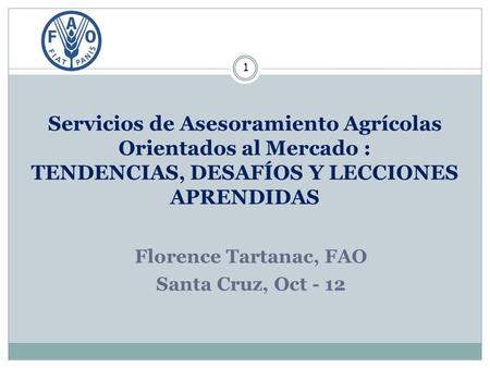 Servicios de Asesoramiento Agrícolas Orientados al Mercado : TENDENCIAS, DESAFÍOS Y LECCIONES APRENDIDAS 1 Florence Tartanac, FAO Santa Cruz, Oct - 12.
