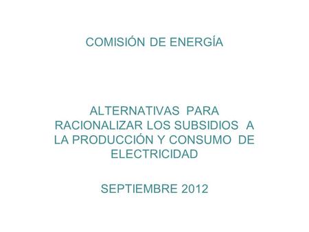 COMISIÓN DE ENERGÍA ALTERNATIVAS PARA RACIONALIZAR LOS SUBSIDIOS A LA PRODUCCIÓN Y CONSUMO DE ELECTRICIDAD SEPTIEMBRE 2012.
