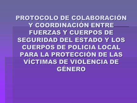PROTOCOLO DE COLABORACIÓN Y COORDINACIÓN ENTRE FUERZAS Y CUERPOS DE SEGURIDAD DEL ESTADO Y LOS CUERPOS DE POLICIA LOCAL PARA LA PROTECCIÓN DE LAS VÍCTIMAS.
