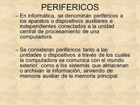 PERIFERICOS En informática, se denominan periféricos a los aparatos o dispositivos auxiliares e independientes conectados a la unidad central de procesamiento.