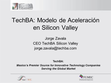 TechBA: Modelo de Aceleración en Silicon Valley Jorge Zavala CEO TechBA Silicon Valley TechBA: Mexicos Premier Source for Innovative.