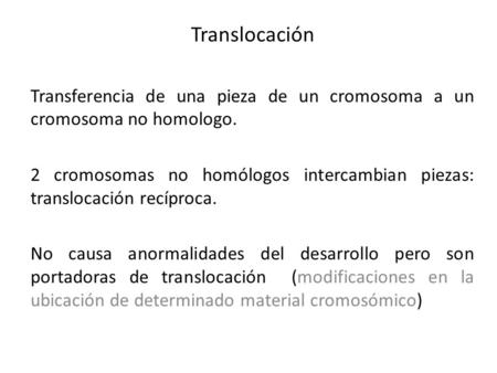 Translocación Transferencia de una pieza de un cromosoma a un cromosoma no homologo. 2 cromosomas no homólogos intercambian piezas: translocación recíproca.