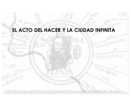 EL ACTO DEL HACER Y LA CIUDAD INFINITA JORGE VERA TOLEDO_ARQUITECTO/ MODULOS PARA REFLEXION DE ALUMNOS DE ARQUITECTURA_ABRIL 2008_V1.