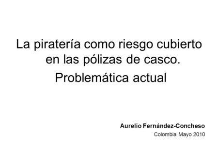 La piratería como riesgo cubierto en las pólizas de casco. Problemática actual Aurelio Fernández-Concheso Colombia Mayo 2010.
